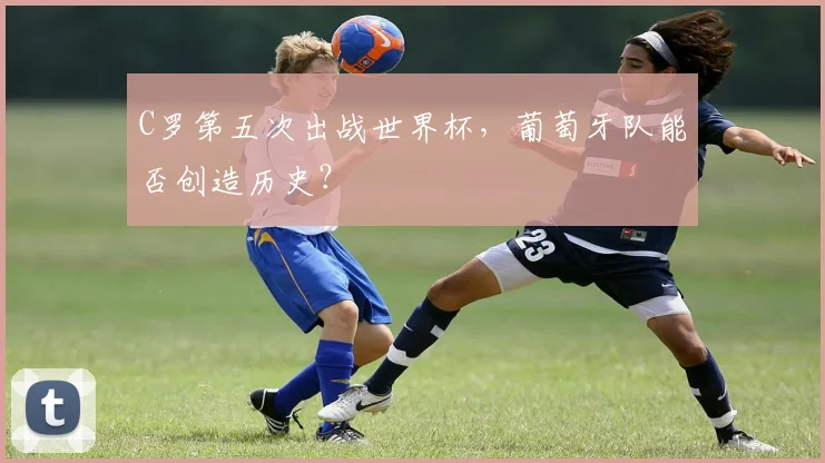 C罗第五次出战世界杯，葡萄牙队能否创造历史？
