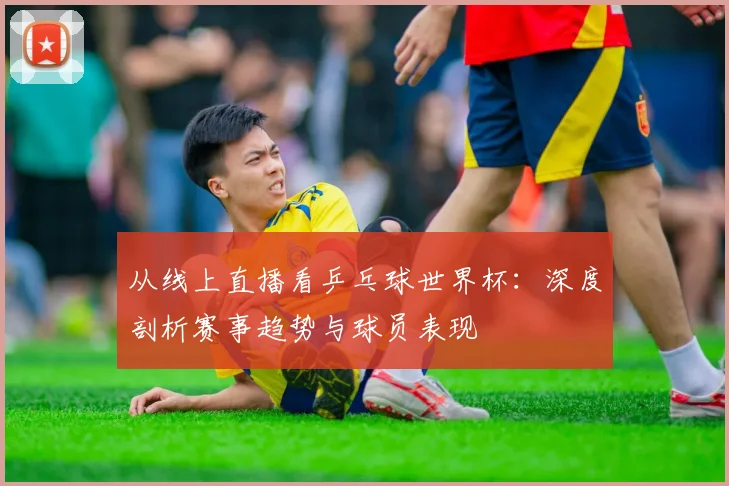 从线上直播看乒乓球世界杯：深度剖析赛事趋势与球员表现