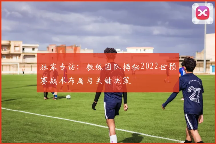 独家专访：教练团队揭秘2022世预赛战术布局与关键决策