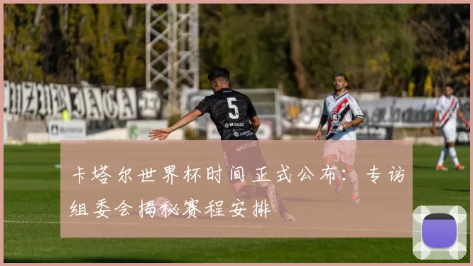 卡塔尔世界杯时间正式公布：专访组委会揭秘赛程安排