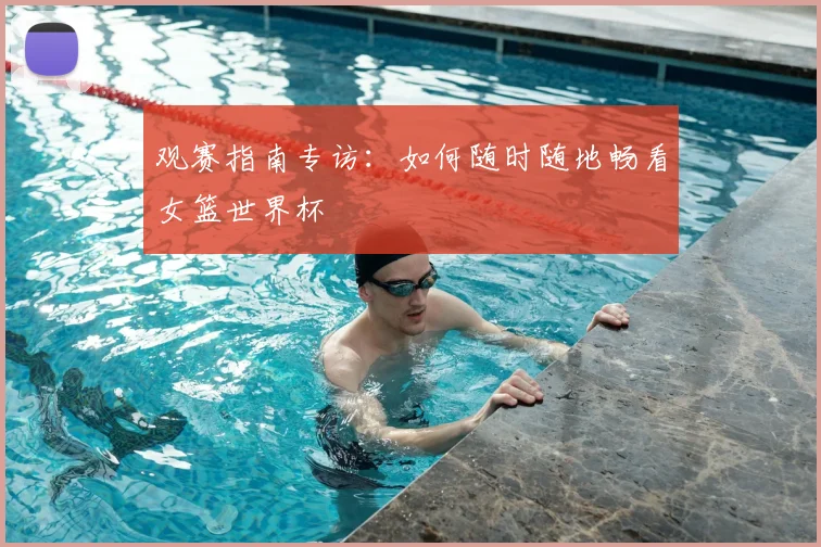 观赛指南专访：如何随时随地畅看女篮世界杯