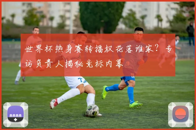 世界杯热身赛转播权花落谁家？专访负责人揭秘竞标内幕