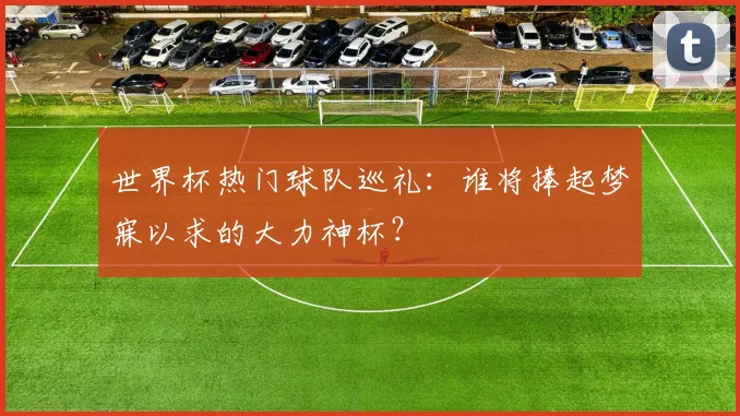 世界杯热门球队巡礼:谁将捧起梦寐以求的大力神杯?
