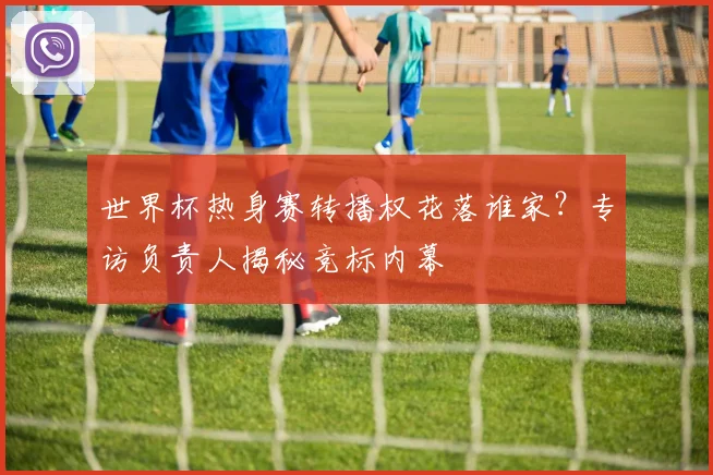 世界杯热身赛转播权花落谁家？专访负责人揭秘竞标内幕