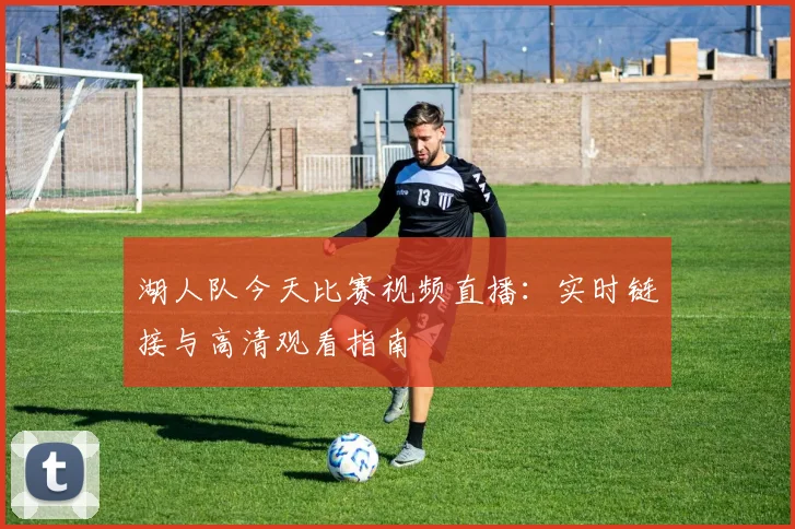 湖人队今天比赛视频直播：实时链接与高清观看指南