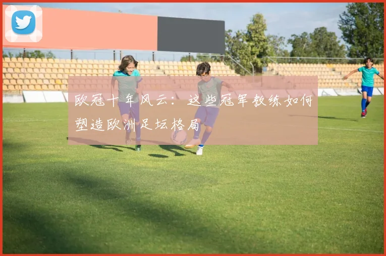 欧冠十年风云：这些冠军教练如何塑造欧洲足坛格局