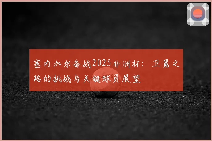 塞内加尔备战2025非洲杯：卫冕之路的挑战与关键球员展望