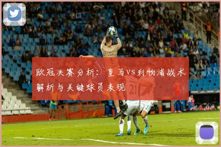 欧冠决赛分析：皇马vs利物浦战术解析与关键球员表现