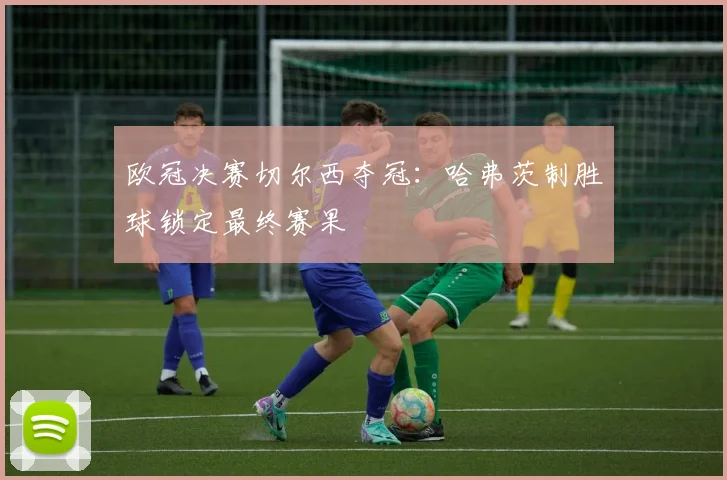 欧冠决赛切尔西夺冠：哈弗茨制胜球锁定最终赛果
