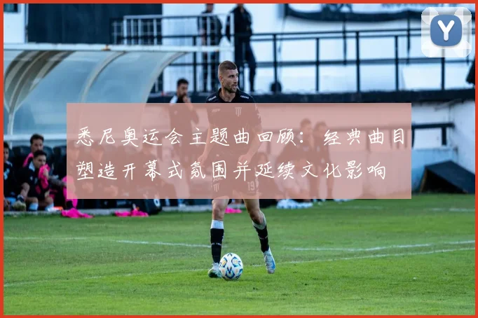 悉尼奥运会主题曲回顾：经典曲目塑造开幕式氛围并延续文化影响