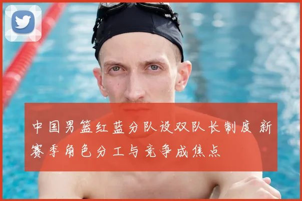 中国男篮红蓝分队设双队长制度 新赛季角色分工与竞争成焦点