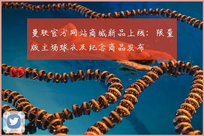 曼联官方网站商城新品上线：限量版主场球衣及纪念商品发布