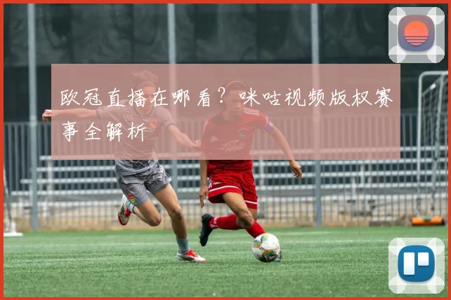 欧冠直播在哪看？咪咕视频版权赛事全解析