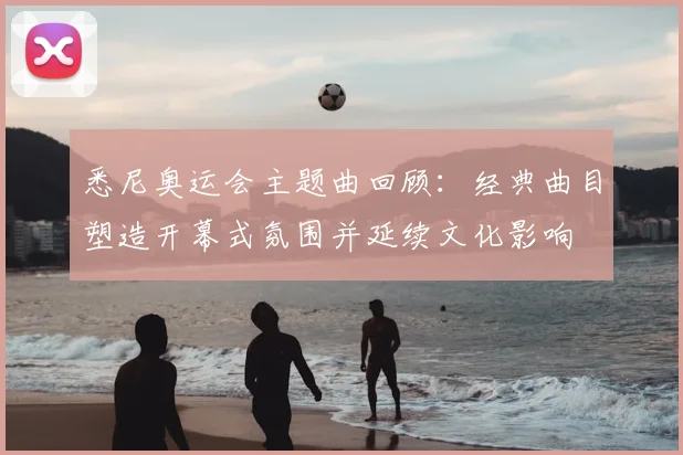 悉尼奥运会主题曲回顾：经典曲目塑造开幕式氛围并延续文化影响